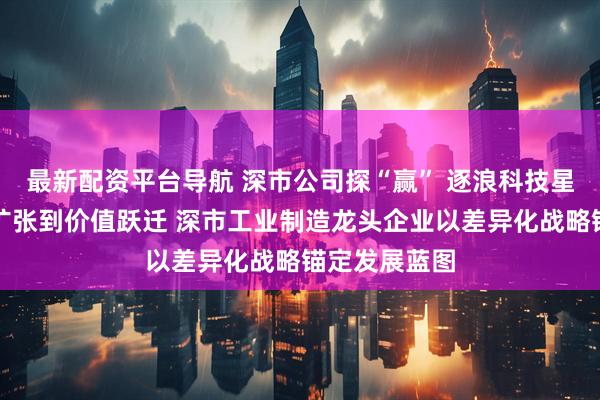 最新配资平台导航 深市公司探“赢” 逐浪科技星辰｜从规模扩张到价值跃迁 深市工业制造龙头企业以差异化战略锚定发展蓝图