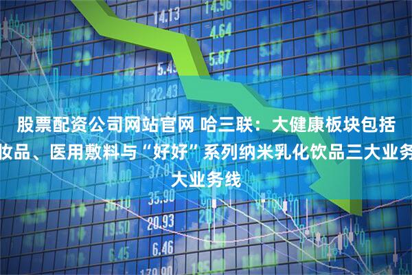 股票配资公司网站官网 哈三联：大健康板块包括化妆品、医用敷料与“好好”系列纳米乳化饮品三大业务线