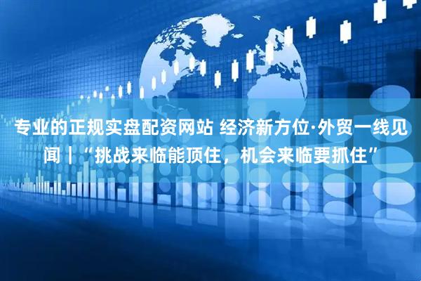 专业的正规实盘配资网站 经济新方位·外贸一线见闻｜“挑战来临能顶住，机会来临要抓住”