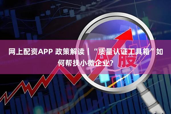 网上配资APP 政策解读｜“质量认证工具箱”如何帮扶小微企业？