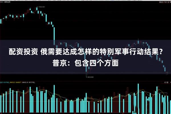 配资投资 俄需要达成怎样的特别军事行动结果？普京：包含四个方面