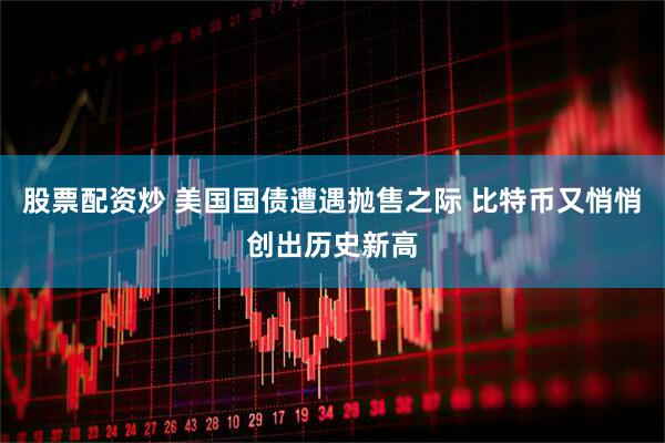 股票配资炒 美国国债遭遇抛售之际 比特币又悄悄创出历史新高