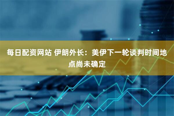 每日配资网站 伊朗外长：美伊下一轮谈判时间地点尚未确定