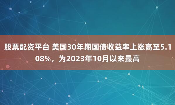 股票配资平台 美国30年期国债收益率上涨高至5.108%，为2023年10月以来最高