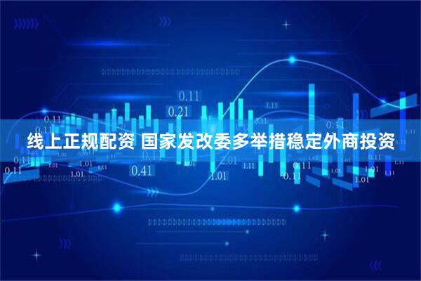 线上正规配资 国家发改委多举措稳定外商投资