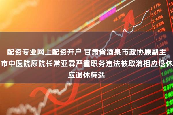 配资专业网上配资开户 甘肃省酒泉市政协原副主席、市中医院原院长常亚霖严重职务违法被取消相应退休待遇