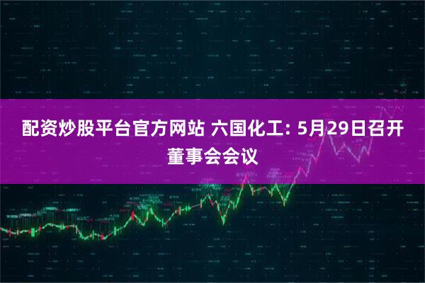 配资炒股平台官方网站 六国化工: 5月29日召开董事会会议
