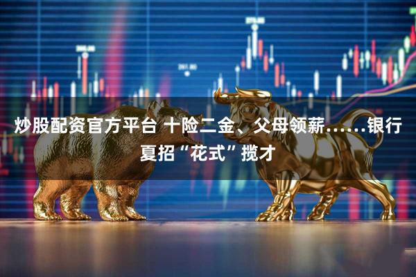 炒股配资官方平台 十险二金、父母领薪……银行夏招“花式”揽才