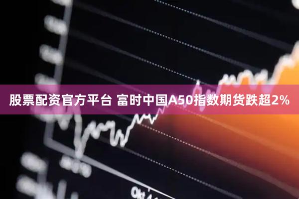 股票配资官方平台 富时中国A50指数期货跌超2%