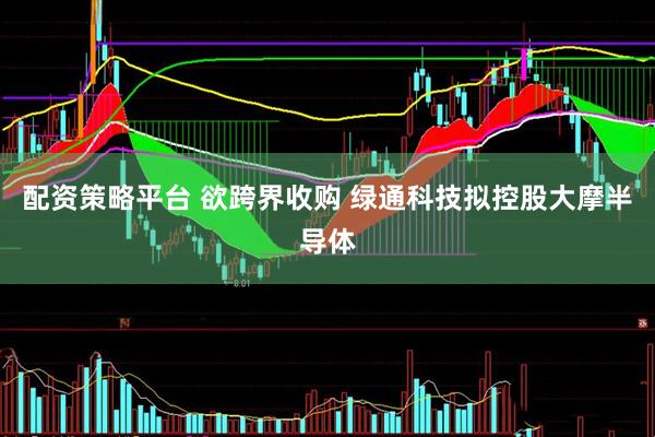 配资策略平台 欲跨界收购 绿通科技拟控股大摩半导体