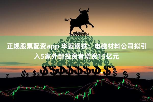 正规股票配资app 华菱钢铁：电磁材料公司拟引入5家外部投资者增资15亿元