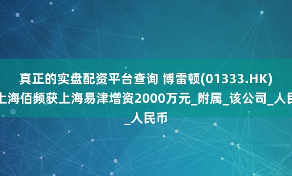 真正的实盘配资平台查询 博雷顿(01333.HK)：上海佰频获上海易津增资2000万元_附属_该公司_人民币