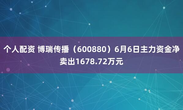 个人配资 博瑞传播（600880）6月6日主力资金净卖出1678.72万元