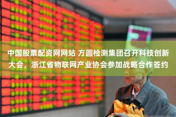 中国股票配资网网站 方圆检测集团召开科技创新大会，浙江省物联网产业协会参加战略合作签约