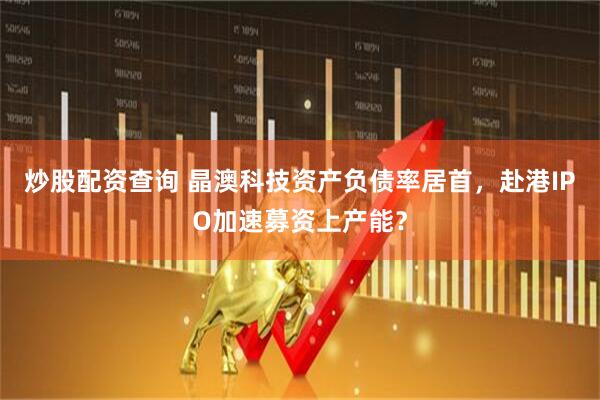 炒股配资查询 晶澳科技资产负债率居首，赴港IPO加速募资上产能？