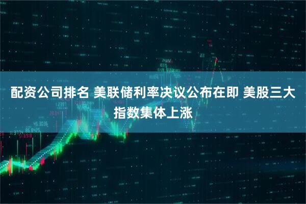 配资公司排名 美联储利率决议公布在即 美股三大指数集体上涨
