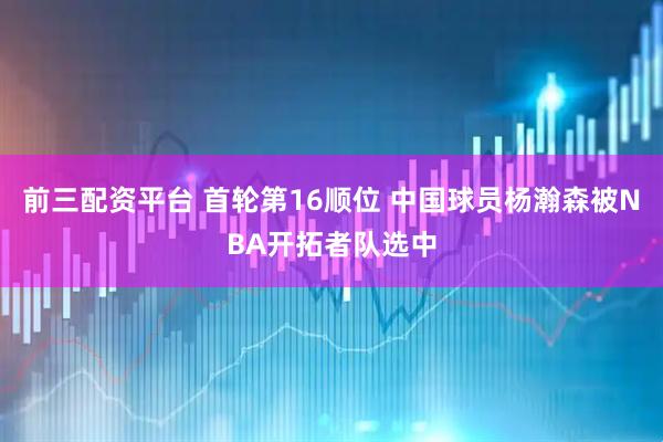 前三配资平台 首轮第16顺位 中国球员杨瀚森被NBA开拓者队选中
