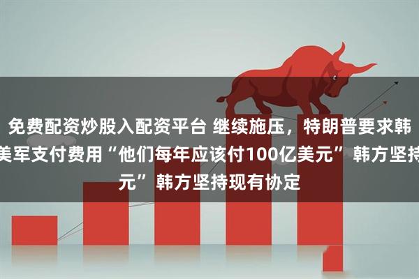 免费配资炒股入配资平台 继续施压，特朗普要求韩国为驻韩美军支付费用“他们每年应该付100亿美元” 韩方坚持现有协定