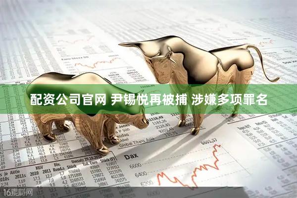 配资公司官网 尹锡悦再被捕 涉嫌多项罪名