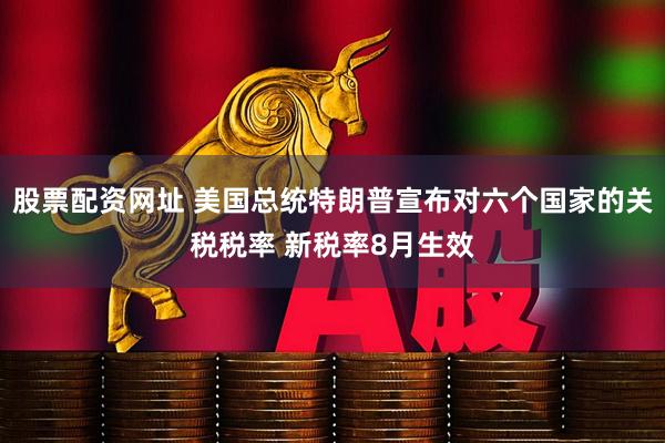 股票配资网址 美国总统特朗普宣布对六个国家的关税税率 新税率8月生效