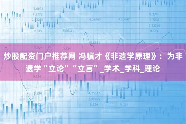 炒股配资门户推荐网 冯骥才《非遗学原理》：为非遗学“立论”“立言”_学术_学科_理论