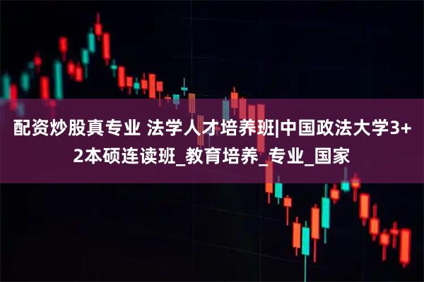 配资炒股真专业 法学人才培养班|中国政法大学3+2本硕连读班_教育培养_专业_国家