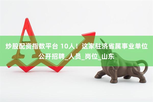 炒股配资指数平台 10人！这家驻济省属事业单位公开招聘_人员_岗位_山东