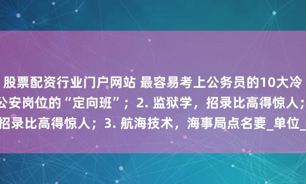 股票配资行业门户网站 最容易考上公务员的10大冷门专业：1. 侦查学，公安岗位的“定向班”；2. 监狱学，招录比高得惊人；3. 航海技术，海事局点名要_单位_民族_竞争