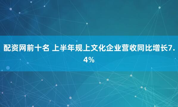 配资网前十名 上半年规上文化企业营收同比增长7.4%
