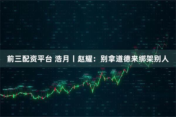 前三配资平台 浩月丨赵耀：别拿道德来绑架别人
