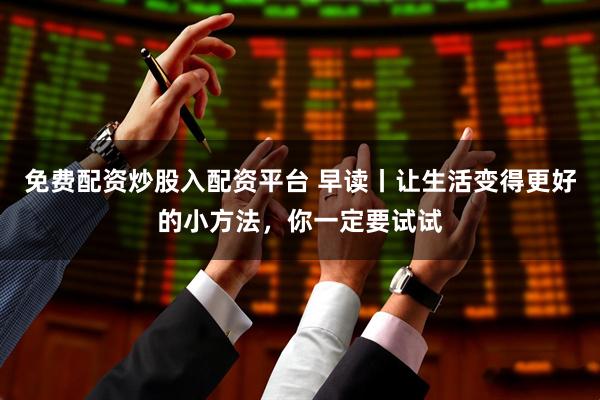 免费配资炒股入配资平台 早读丨让生活变得更好的小方法，你一定要试试