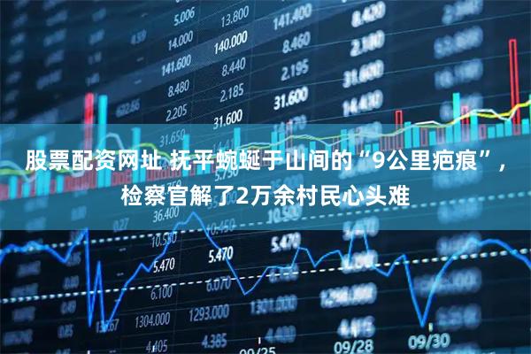 股票配资网址 抚平蜿蜒于山间的“9公里疤痕”，检察官解了2万余村民心头难