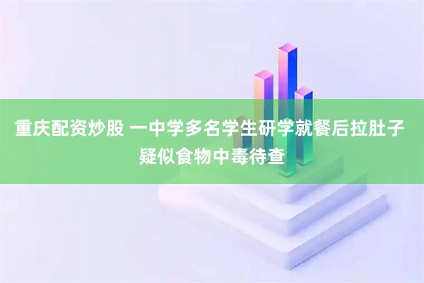 重庆配资炒股 一中学多名学生研学就餐后拉肚子 疑似食物中毒待查
