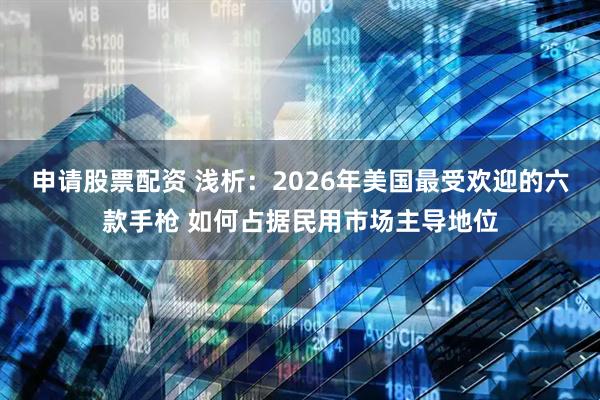 申请股票配资 浅析:2026年美国最受欢迎的六款手枪 如何占据民用市场主导地位