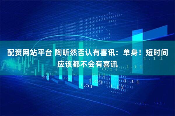 配资网站平台 陶昕然否认有喜讯：单身！短时间应该都不会有喜讯