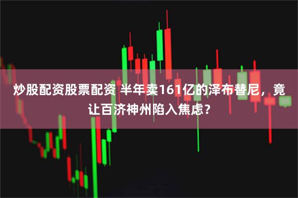 炒股配资股票配资 半年卖161亿的泽布替尼，竟让百济神州陷入焦虑？