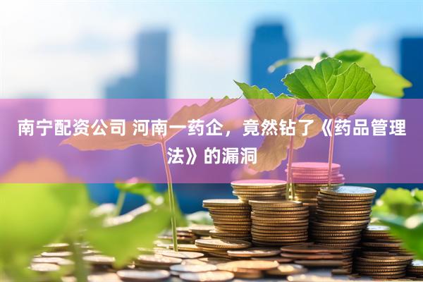 南宁配资公司 河南一药企，竟然钻了《药品管理法》的漏洞