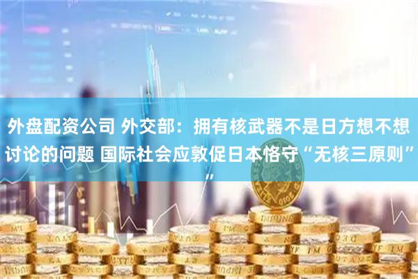 外盘配资公司 外交部：拥有核武器不是日方想不想讨论的问题 国际社会应敦促日本恪守“无核三原则”